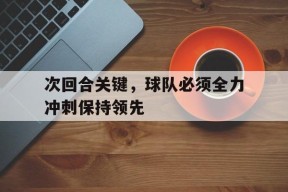 今年会官网-关于次回合关键，球队必须全力冲刺保持领先的信息
