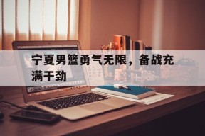 今年会体育网站-宁夏男篮勇气无限，备战充满干劲
