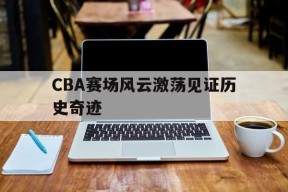 今年会体育网站-CBA赛场风云激荡见证历史奇迹(cba录像回放高清录像回放全场免费)