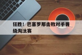今年会娱乐-狂胜！巴塞罗那击败对手晋级淘汰赛(狂胜!巴塞罗那击败对手晋级淘汰赛了吗)