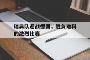 今年会体育网站-瑞典队迎战德国，胜负难料的激烈比赛(瑞典队比赛结果)