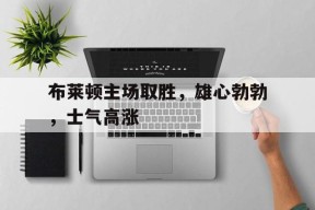 今年会体育网站-布莱顿主场取胜，雄心勃勃，士气高涨(布莱顿引援)