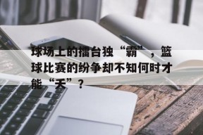 今年会体育官网-球场上的擂台独“霸”，篮球比赛的纷争却不知何时才能“夭”？的简单介绍