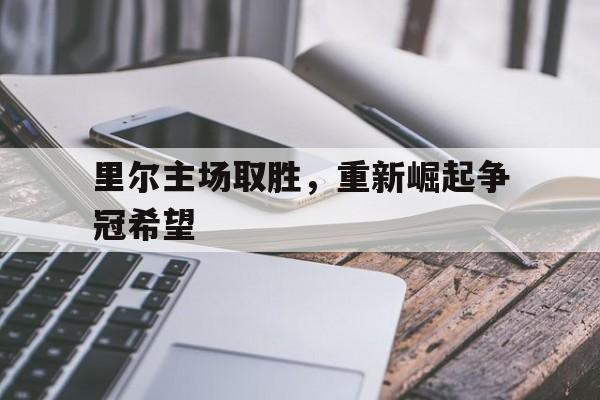 里尔主场取胜,重新崛起争冠希望(里尔队主力阵容) 里尔主场取胜,重新崛起争冠希望(里尔队主力阵容)